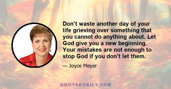 Don’t waste another day of your life grieving over something that you cannot do anything about. Let God give you a new beginning. Your mistakes are not enough to stop God if you don’t let them.