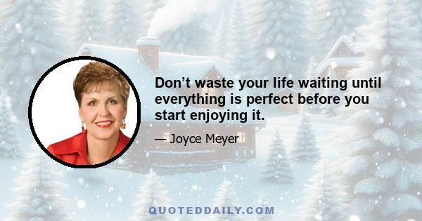 Don’t waste your life waiting until everything is perfect before you start enjoying it.