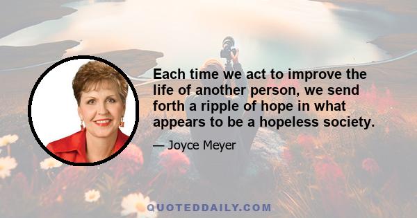 Each time we act to improve the life of another person, we send forth a ripple of hope in what appears to be a hopeless society.