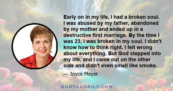 Early on in my life, I had a broken soul. I was abused by my father, abandoned by my mother and ended up in a destructive first marriage. By the time I was 23, I was broken in my soul. I didn't know how to think right.