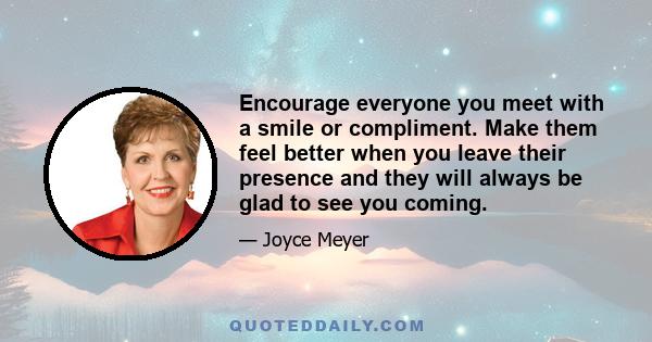 Encourage everyone you meet with a smile or compliment. Make them feel better when you leave their presence and they will always be glad to see you coming.