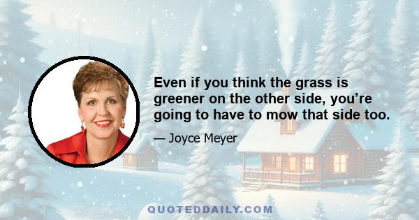 Even if you think the grass is greener on the other side, you’re going to have to mow that side too.