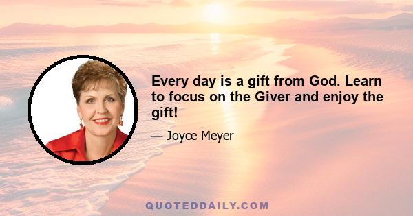 Every day is a gift from God. Learn to focus on the Giver and enjoy the gift!