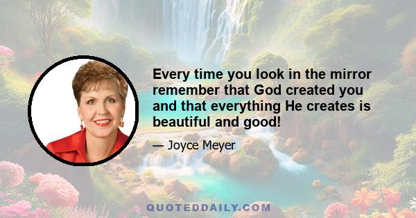 Every time you look in the mirror remember that God created you and that everything He creates is beautiful and good!