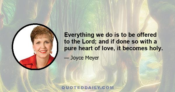 Everything we do is to be offered to the Lord; and if done so with a pure heart of love, it becomes holy.