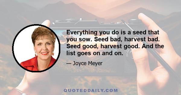 Everything you do is a seed that you sow. Seed bad, harvest bad. Seed good, harvest good. And the list goes on and on.