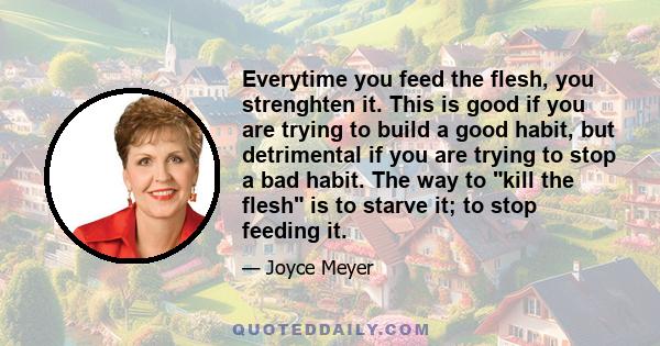 Everytime you feed the flesh, you strenghten it. This is good if you are trying to build a good habit, but detrimental if you are trying to stop a bad habit. The way to kill the flesh is to starve it; to stop feeding it.