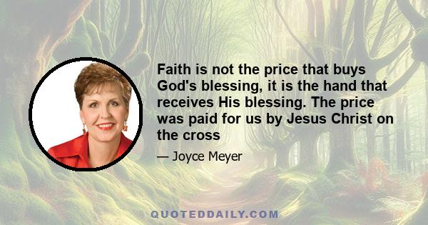 Faith is not the price that buys God's blessing, it is the hand that receives His blessing. The price was paid for us by Jesus Christ on the cross