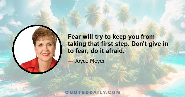 Fear will try to keep you from taking that first step. Don't give in to fear, do it afraid.