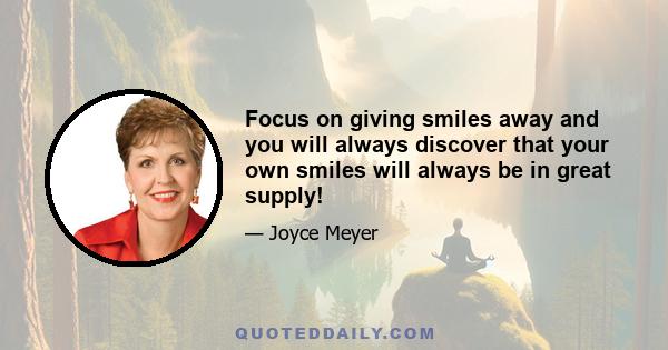 Focus on giving smiles away and you will always discover that your own smiles will always be in great supply!