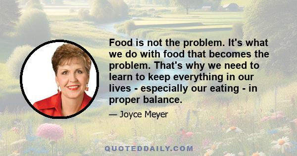 Food is not the problem. It's what we do with food that becomes the problem. That's why we need to learn to keep everything in our lives - especially our eating - in proper balance.