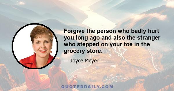 Forgive the person who badly hurt you long ago and also the stranger who stepped on your toe in the grocery store.