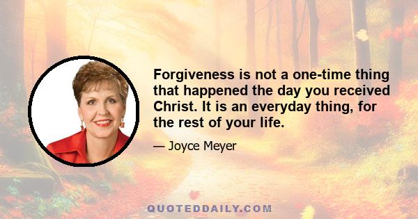 Forgiveness is not a one-time thing that happened the day you received Christ. It is an everyday thing, for the rest of your life.