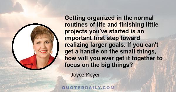 Getting organized in the normal routines of life and finishing little projects you've started is an important first step toward realizing larger goals. If you can't get a handle on the small things, how will you ever