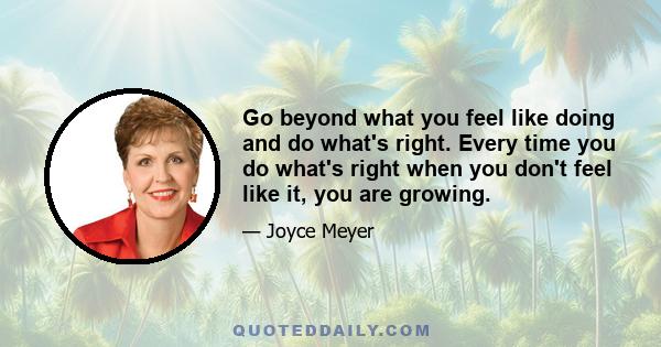 Go beyond what you feel like doing and do what's right. Every time you do what's right when you don't feel like it, you are growing.