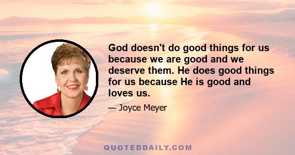 God doesn't do good things for us because we are good and we deserve them. He does good things for us because He is good and loves us.