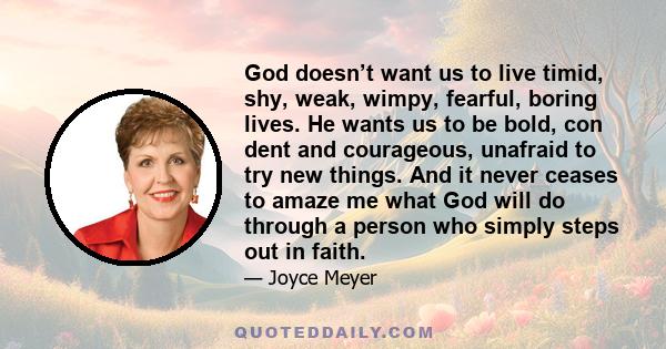 God doesn’t want us to live timid, shy, weak, wimpy, fearful, boring lives. He wants us to be bold, con dent and courageous, unafraid to try new things. And it never ceases to amaze me what God will do through a person