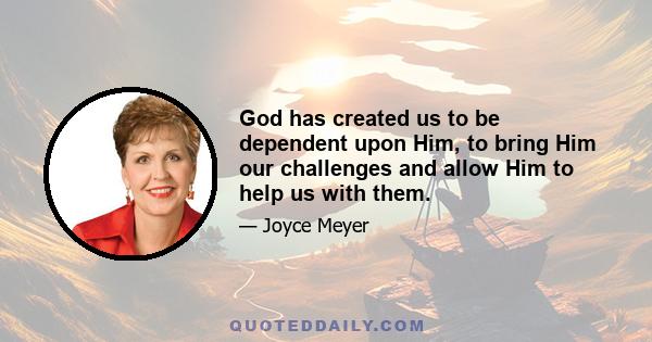 God has created us to be dependent upon Him, to bring Him our challenges and allow Him to help us with them.