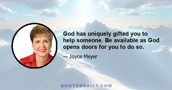 God has uniquely gifted you to help someone. Be available as God opens doors for you to do so.