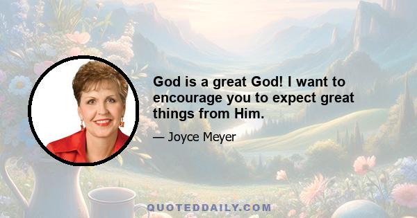 God is a great God! I want to encourage you to expect great things from Him.