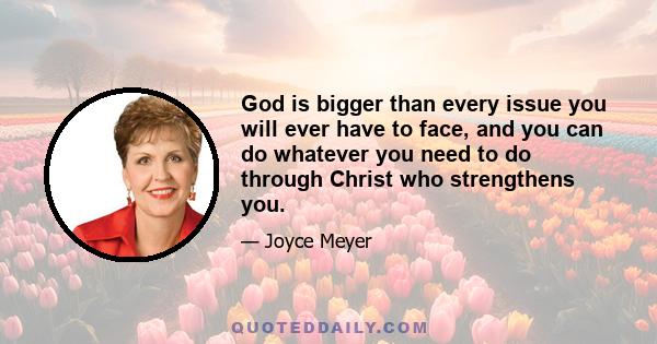 God is bigger than every issue you will ever have to face, and you can do whatever you need to do through Christ who strengthens you.