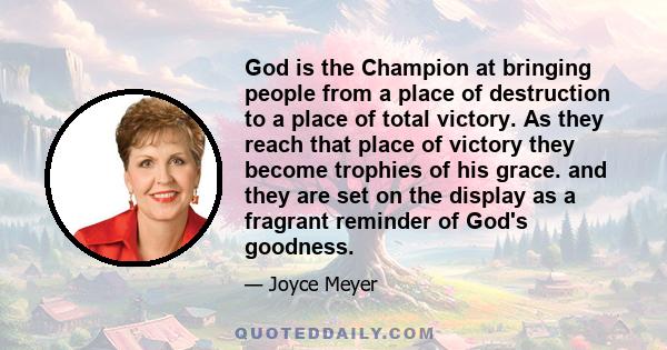 God is the Champion at bringing people from a place of destruction to a place of total victory. As they reach that place of victory they become trophies of his grace. and they are set on the display as a fragrant