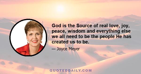 God is the Source of real love, joy, peace, wisdom and everything else we all need to be the people He has created us to be.