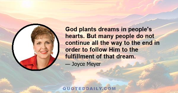 God plants dreams in people's hearts. But many people do not continue all the way to the end in order to follow Him to the fulfillment of that dream. Many get started and quit get started and quit get started and quit.