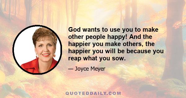 God wants to use you to make other people happy! And the happier you make others, the happier you will be because you reap what you sow.