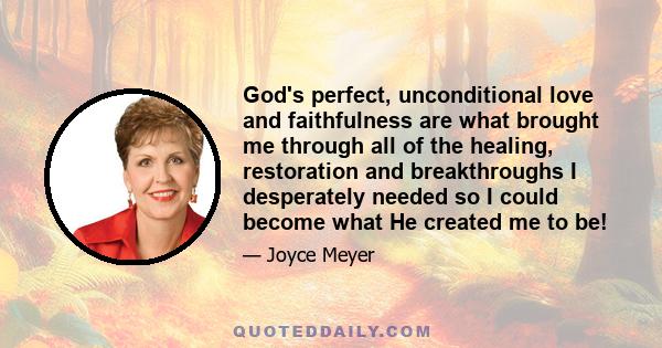 God's perfect, unconditional love and faithfulness are what brought me through all of the healing, restoration and breakthroughs I desperately needed so I could become what He created me to be!