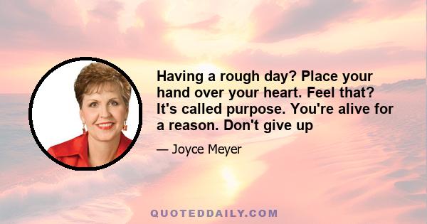 Having a rough day? Place your hand over your heart. Feel that? It's called purpose. You're alive for a reason. Don't give up