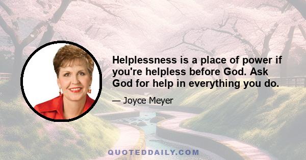 Helplessness is a place of power if you're helpless before God. Ask God for help in everything you do.