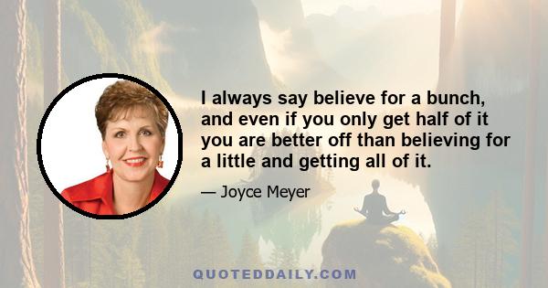 I always say believe for a bunch, and even if you only get half of it you are better off than believing for a little and getting all of it.