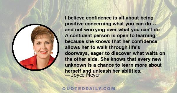 I believe confidence is all about being positive concerning what you can do -- and not worrying over what you can't do. A confident person is open to learning, because she knows that her confidence allows her to walk