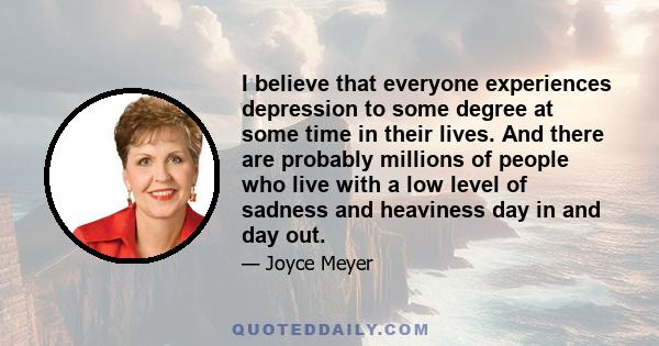 I believe that everyone experiences depression to some degree at some time in their lives. And there are probably millions of people who live with a low level of sadness and heaviness day in and day out.