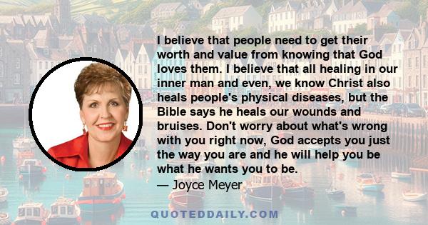 I believe that people need to get their worth and value from knowing that God loves them. I believe that all healing in our inner man and even, we know Christ also heals people's physical diseases, but the Bible says he 