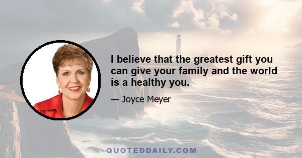 I believe that the greatest gift you can give your family and the world is a healthy you.