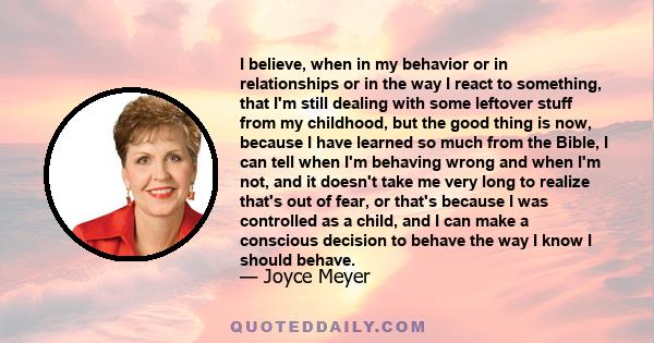 I believe, when in my behavior or in relationships or in the way I react to something, that I'm still dealing with some leftover stuff from my childhood, but the good thing is now, because I have learned so much from