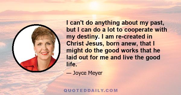 I can't do anything about my past, but I can do a lot to cooperate with my destiny. I am re-created in Christ Jesus, born anew, that I might do the good works that he laid out for me and live the good life.