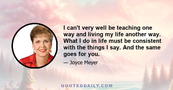 I can't very well be teaching one way and living my life another way. What I do in life must be consistent with the things I say. And the same goes for you.