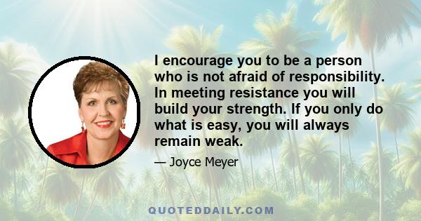 I encourage you to be a person who is not afraid of responsibility. In meeting resistance you will build your strength. If you only do what is easy, you will always remain weak.