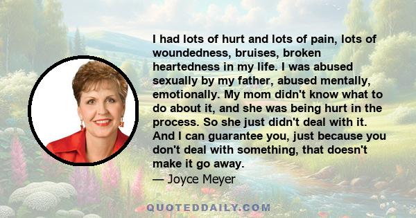 I had lots of hurt and lots of pain, lots of woundedness, bruises, broken heartedness in my life. I was abused sexually by my father, abused mentally, emotionally. My mom didn't know what to do about it, and she was