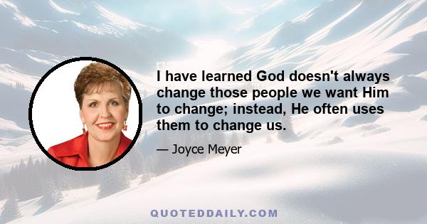 I have learned God doesn't always change those people we want Him to change; instead, He often uses them to change us.