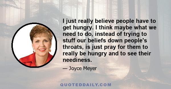 I just really believe people have to get hungry. I think maybe what we need to do, instead of trying to stuff our beliefs down people's throats, is just pray for them to really be hungry and to see their neediness.