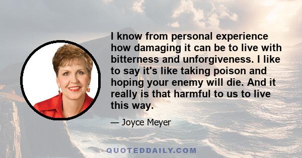 I know from personal experience how damaging it can be to live with bitterness and unforgiveness. I like to say it's like taking poison and hoping your enemy will die. And it really is that harmful to us to live this