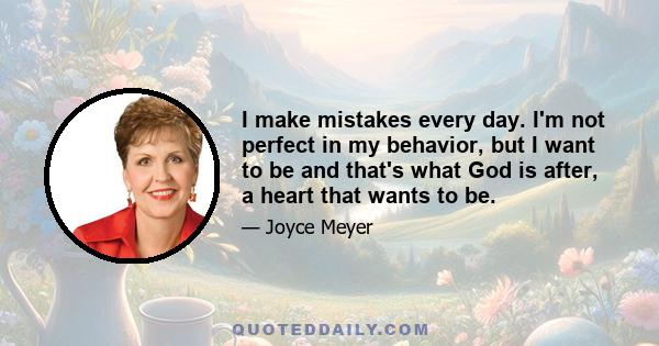 I make mistakes every day. I'm not perfect in my behavior, but I want to be and that's what God is after, a heart that wants to be.