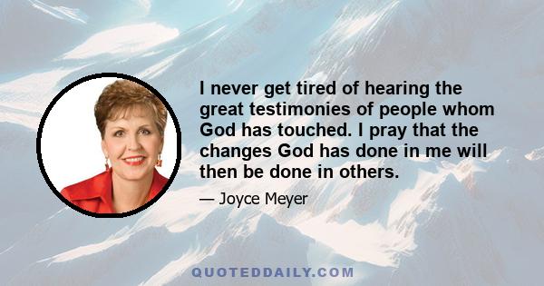 I never get tired of hearing the great testimonies of people whom God has touched. I pray that the changes God has done in me will then be done in others.