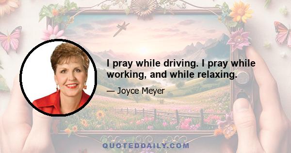 I pray while driving. I pray while working, and while relaxing.