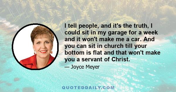 I tell people, and it's the truth, I could sit in my garage for a week and it won't make me a car. And you can sit in church till your bottom is flat and that won't make you a servant of Christ.