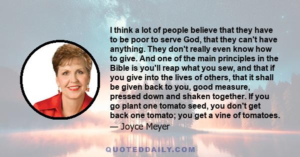 I think a lot of people believe that they have to be poor to serve God, that they can't have anything. They don't really even know how to give. And one of the main principles in the Bible is you'll reap what you sew,